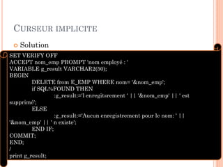 CURSEUR IMPLICITE
 Solution
10
SET VERIFY OFF
ACCEPT nom_emp PROMPT 'nom employé : '
VARIABLE g_result VARCHAR2(50);
BEGIN
DELETE from E_EMP WHERE nom= '&nom_emp';
if SQL%FOUND THEN
:g_result:='l enregitsrement ' || '&nom_emp' || ' est
supprimé';
ELSE
:g_result:='Aucun enregistrement pour le nom: ' ||
'&nom_emp' || ' n existe';
END IF;
COMMIT;
END;
/
print g_result;
 