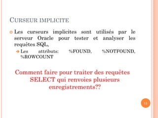 CURSEUR IMPLICITE
 Les curseurs implicites sont utilisés par le
serveur Oracle pour tester et analyser les
requêtes SQL,
 Les attributs: %FOUND, %NOTFOUND,
%ROWCOUNT
Comment faire pour traiter des requêtes
SELECT qui renvoies plusieurs
enregistrements??
11
 