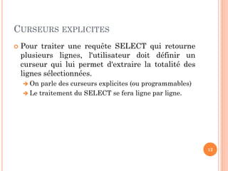 CURSEURS EXPLICITES
 Pour traiter une requête SELECT qui retourne
plusieurs lignes, l'utilisateur doit définir un
curseur qui lui permet d'extraire la totalité des
lignes sélectionnées.
 On parle des curseurs explicites (ou programmables)
 Le traitement du SELECT se fera ligne par ligne.
12
 