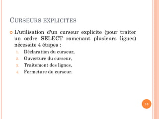 CURSEURS EXPLICITES
 L'utilisation d'un curseur explicite (pour traiter
un ordre SELECT ramenant plusieurs lignes)
nécessite 4 étapes :
1. Déclaration du curseur,
2. Ouverture du curseur,
3. Traitement des lignes,
4. Fermeture du curseur.
13
 