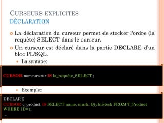 CURSEURS EXPLICITES
DÉCLARATION
 La déclaration du curseur permet de stocker l'ordre (la
requête) SELECT dans le curseur.
 Un curseur est déclaré dans la partie DECLARE d’un
bloc PL/SQL.
 La syntaxe:
14
CURSOR nomcurseur IS la_requête_SELECT ;
 Exemple:
DECLARE
CURSOR c_product IS SELECT name, mark, QtyInStock FROM T_Product
WHERE ID=1;
…
 