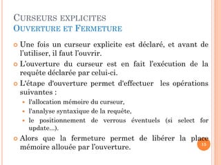 CURSEURS EXPLICITES
OUVERTURE ET FERMETURE
 Une fois un curseur explicite est déclaré, et avant de
l’utiliser, il faut l’ouvrir.
 L’ouverture du curseur est en fait l’exécution de la
requête déclarée par celui-ci.
 L'étape d'ouverture permet d'effectuer les opérations
suivantes :
 l'allocation mémoire du curseur,
 l'analyse syntaxique de la requête,
 le positionnement de verrous éventuels (si select for
update...).
 Alors que la fermeture permet de libérer la place
mémoire allouée par l’ouverture. 15
 