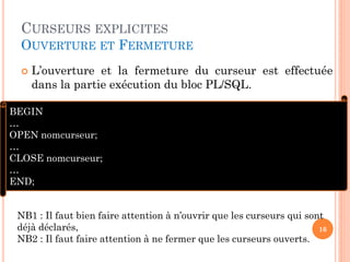 CURSEURS EXPLICITES
OUVERTURE ET FERMETURE
 L’ouverture et la fermeture du curseur est effectuée
dans la partie exécution du bloc PL/SQL.
16
BEGIN
…
OPEN nomcurseur;
…
CLOSE nomcurseur;
…
END;
NB1 : Il faut bien faire attention à n’ouvrir que les curseurs qui sont
déjà déclarés,
NB2 : Il faut faire attention à ne fermer que les curseurs ouverts.
 