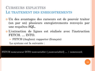 CURSEURS EXPLICITES
LE TRAITEMENT DES ENREGISTREMENTS
 Un des avantages des curseurs est de pouvoir traiter
(un par un) plusieurs enregistrements renvoyés par
une requêtes SQL.
 L’extraction de lignes est réalisée avec l'instruction
FETCH. … INTO.
 FETCH (Anglais): rapporter (français)
La syntaxe est la suivante :
18
FETCH nomcurseur INTO nomvariable1 [,nomvariableI] … | nomrecord;
 