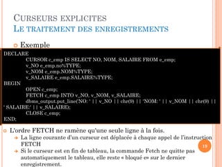 CURSEURS EXPLICITES
LE TRAITEMENT DES ENREGISTREMENTS
 Exemple
19
DECLARE
CURSOR c_emp IS SELECT NO, NOM, SALAIRE FROM e_emp;
v_NO e_emp.no%TYPE;
v_NOM e_emp.NOM%TYPE;
v_SALAIRE e_emp.SALAIRE%TYPE;
BEGIN
OPEN c_emp;
FETCH c_emp INTO v_NO, v_NOM, v_SALAIRE;
dbms_output.put_line('NO: ' || v_NO || chr(9) || 'NOM: ' || v_NOM || chr(9) ||
' SALAIRE:' || v_SALAIRE);
CLOSE c_emp;
END;
 L'ordre FETCH ne ramène qu'une seule ligne à la fois.
 La ligne courante d’un curseur est déplacée à chaque appel de l’instruction
FETCH
 Si le curseur est en fin de tableau, la commande Fetch ne quitte pas
automatiquement le tableau, elle reste « bloqué e» sur le dernier
enregistrement.
 