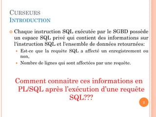 CURSEURS
INTRODUCTION
 Chaque instruction SQL exécutée par le SGBD possède
un espace SQL privé qui contient des informations sur
l'instruction SQL et l'ensemble de données retournées:
 Est-ce que la requête SQL a affecté un enregistrement ou
non,
 Nombre de lignes qui sont affectées par une requête.
Comment connaitre ces informations en
PL/SQL après l’exécution d’une requête
SQL???
2
 