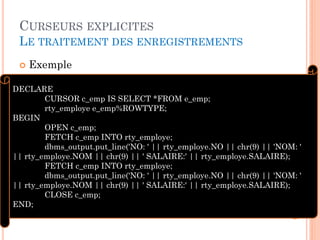 CURSEURS EXPLICITES
LE TRAITEMENT DES ENREGISTREMENTS
 Exemple
20
DECLARE
CURSOR c_emp IS SELECT *FROM e_emp;
rty_employe e_emp%ROWTYPE;
BEGIN
OPEN c_emp;
FETCH c_emp INTO rty_employe;
dbms_output.put_line('NO: ' || rty_employe.NO || chr(9) || 'NOM: '
|| rty_employe.NOM || chr(9) || ' SALAIRE:' || rty_employe.SALAIRE);
FETCH c_emp INTO rty_employe;
dbms_output.put_line('NO: ' || rty_employe.NO || chr(9) || 'NOM: '
|| rty_employe.NOM || chr(9) || ' SALAIRE:' || rty_employe.SALAIRE);
CLOSE c_emp;
END;
 