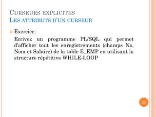 CURSEURS EXPLICITES
LES ATTRIBUTS D’UN CURSEUR
 Exercice:
Ecrivez un programme PL/SQL qui permet
d’afficher tout les enregistrements (champs No,
Nom et Salaire) de la table E_EMP en utilisant la
structure répétitive WHILE-LOOP
22
 