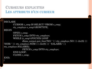 CURSEURS EXPLICITES
LES ATTRIBUTS D’UN CURSEUR
23
DECLARE
CURSOR c_emp IS SELECT *FROM e_emp;
rty_employe e_emp%ROWTYPE;
BEGIN
OPEN c_emp;
FETCH c_emp INTO rty_employe;
WHILE (c_emp%FOUND) LOOP
dbms_output.put_line('NO: ' || rty_employe.NO || chr(9) ||
'NOM: ' || rty_employe.NOM || chr(9) || ' SALAIRE:' ||
rty_employe.SALAIRE);
FETCH c_emp INTO rty_employe;
END LOOP;
CLOSE c_emp;
END;
/
 