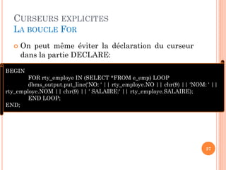 CURSEURS EXPLICITES
LA BOUCLE FOR
 On peut même éviter la déclaration du curseur
dans la partie DECLARE:
27
BEGIN
FOR rty_employe IN (SELECT *FROM e_emp) LOOP
dbms_output.put_line('NO: ' || rty_employe.NO || chr(9) || 'NOM: ' ||
rty_employe.NOM || chr(9) || ' SALAIRE:' || rty_employe.SALAIRE);
END LOOP;
END;
 