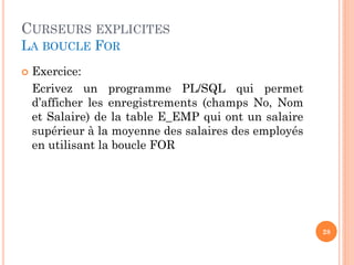 CURSEURS EXPLICITES
LA BOUCLE FOR
 Exercice:
Ecrivez un programme PL/SQL qui permet
d’afficher les enregistrements (champs No, Nom
et Salaire) de la table E_EMP qui ont un salaire
supérieur à la moyenne des salaires des employés
en utilisant la boucle FOR
28
 