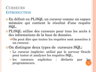 CURSEURS
INTRODUCTION
 En définit en PL/SQL un curseur comme un espace
mémoire qui contient le résultat d’une requête
SQL.
 PL/SQL utilise des curseurs pour tous les accès à
des informations de la base de données.
On peut dire que toutes les requêtes sont associées à
un curseur.
 On distingue deux types de curseurs SQL:
 Le curseur implicite: utilisé par le serveur Oracle
pour tester et analyser les requêtes SQL,
 les curseurs explicites : déclarés par les
programmeurs. 3
 
