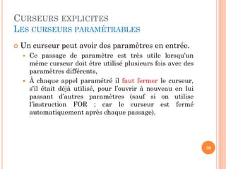 CURSEURS EXPLICITES
LES CURSEURS PARAMÉTRABLES
 Un curseur peut avoir des paramètres en entrée.
 Ce passage de paramètre est très utile lorsqu’un
même curseur doit être utilisé plusieurs fois avec des
paramètres différents,
 À chaque appel paramétré il faut fermer le curseur,
s’il était déjà utilisé, pour l’ouvrir à nouveau en lui
passant d’autres paramètres (sauf si on utilise
l’instruction FOR ; car le curseur est fermé
automatiquement après chaque passage).
30
 