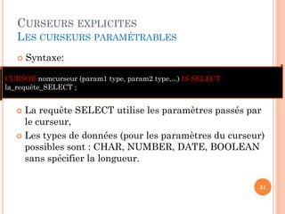 CURSEURS EXPLICITES
LES CURSEURS PARAMÉTRABLES
 Syntaxe:
31
 La requête SELECT utilise les paramètres passés par
le curseur,
 Les types de données (pour les paramètres du curseur)
possibles sont : CHAR, NUMBER, DATE, BOOLEAN
sans spécifier la longueur.
CURSOR nomcurseur (param1 type, param2 type,...) IS SELECT
la_requête_SELECT ;
 