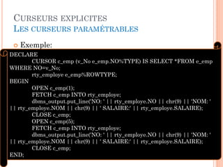 CURSEURS EXPLICITES
LES CURSEURS PARAMÉTRABLES
 Exemple:
32
DECLARE
CURSOR c_emp (v_No e_emp.NO%TYPE) IS SELECT *FROM e_emp
WHERE NO=v_No;
rty_employe e_emp%ROWTYPE;
BEGIN
OPEN c_emp(1);
FETCH c_emp INTO rty_employe;
dbms_output.put_line('NO: ' || rty_employe.NO || chr(9) || 'NOM: '
|| rty_employe.NOM || chr(9) || ' SALAIRE:' || rty_employe.SALAIRE);
CLOSE c_emp;
OPEN c_emp(5);
FETCH c_emp INTO rty_employe;
dbms_output.put_line('NO: ' || rty_employe.NO || chr(9) || 'NOM: '
|| rty_employe.NOM || chr(9) || ' SALAIRE:' || rty_employe.SALAIRE);
CLOSE c_emp;
END;
 