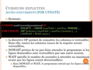 CURSEURS EXPLICITES
ACCÈS CONCURRENTS (FOR UPDATE)
 Syntaxe:
34
CURSOR nomCurseur[(paramètres)] IS
SELECT … FROM {nomTable | nomVue } WHERE …
FOR UPDATE [OF [[schéma.] {nomTable | nomVue }.]colonne [, …]
[ NOWAIT | WAIT entier ]
 la directive OF permet de connaître les colonnes à verrouiller.
Sans elle, toutes les colonnes issues de la requête seront
verrouillées,
 NOWAIT précise de ne pas faire attendre le programme si les
lignes demandées sont verrouillées par une autre session,
 WAIT spécifie le nombre de secondes à attendre au maximum
avant que les lignes soient déverrouillées
 Sans NOWAIT et WAIT, le programme attend que les lignes soient
disponibles.
 