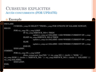 CURSEURS EXPLICITES
ACCÈS CONCURRENTS (FOR UPDATE)
 Exemple
36
DECLARE
CURSOR c_emp IS SELECT *FROM e_emp FOR UPDATE OF SALAIRE NOWAIT;
BEGIN
FOR rty_emp IN c_emp LOOP
IF rty_emp.SERVICE_NO=1 THEN
update e_emp set SALAIRE =1000 WHERE CURRENT OF c_emp;
ELSIF rty_emp.SERVICE_NO=2 THEN
update e_emp set SALAIRE =2000 WHERE CURRENT OF c_emp;
ELSE
update e_emp set SALAIRE =3000 WHERE CURRENT OF c_emp;
END IF;
END LOOP;
COMMIT;
FOR rty_emp IN c_emp LOOP
dbms_output.put_line('NO: ' || rty_emp.NO || chr(9) || 'NOM: ' ||
rty_emp.NOM || chr(9) || 'SERVICE_NO: ' || rty_emp.SERVICE_NO|| chr(9) || ' SALAIRE:' ||
rty_emp.SALAIRE);
END LOOP;
END;
/
 