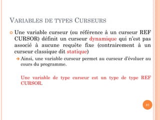 VARIABLES DE TYPES CURSEURS
 Une variable curseur (ou référence à un curseur REF
CURSOR) définit un curseur dynamique qui n’est pas
associé à aucune requête fixe (contrairement à un
curseur classique dit statique)
 Ainsi, une variable curseur permet au curseur d’évoluer au
cours du programme.
Une variable de type curseur est un type de type REF
CURSOR.
37
 