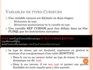 VARIABLES DE TYPES CURSEURS
 Une variable curseur est déclarée en deux étapes:
1. Déclaration du type,
2. Déclaration (instanciation) de la variable du type.
 Une variable REF CURSOR peut être définie dans un bloc
PL/SQL par les instructions suivantes:
38
TYPE nomTypeCurseurDynamique IS REF CURSOR [RETURN
typeRetourSQL];
nomCurseurDynamique nomTypeCurseurDynamique;
 Le type de retour, qui est facultatif, représente en général la
structure d’un enregistrement d’une table (ROWTYPE)
 Dans le cas ou un curseur inclut un type de retour, le curseur
dynamique est dit typé.
 Dans le cas inverse, il est non typé et permet une grande
flexibilité car toute requête peut y être associée.
 