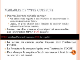 VARIABLES DE TYPES CURSEURS
 Pour utiliser une variable curseur:
 On affecte une requête à cette variable de curseur dans le
corps du programme (bloc),
 Après, on peut utiliser cette variable de curseur comme
n'importe quel autre curseur.
 L’ouverture d’un curseur dynamique est commandée
par l’instruction OPEN FOR requête,
39
 La lecture du curseur s’opère toujours avec l’instruction
FETCH.
 La fermeture du curseur s’opère avec l’instruction CLOSE
 Pour changer la requête affectée au curseur il faut fermer le
curseur si il est ouvert
OPEN nomTypeCurseurDynamique FOR la_requéte;
 