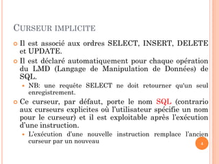 CURSEUR IMPLICITE
 Il est associé aux ordres SELECT, INSERT, DELETE
et UPDATE.
 Il est déclaré automatiquement pour chaque opération
du LMD (Langage de Manipulation de Données) de
SQL.
 NB: une requête SELECT ne doit retourner qu'un seul
enregistrement.
 Ce curseur, par défaut, porte le nom SQL (contrario
aux curseurs explicites où l’utilisateur spécifie un nom
pour le curseur) et il est exploitable après l’exécution
d’une instruction.
 L’exécution d’une nouvelle instruction remplace l’ancien
curseur par un nouveau 4
 