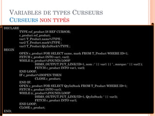 VARIABLES DE TYPES CURSEURS
CURSEURS NON TYPÉS
40
DECLARE
TYPE ref_product IS REF CURSOR;
c_product ref_product;
var1 T_Product.name%TYPE ;
var2 T_Product.mark%TYPE ;
var3 T_Product.QtyInStock%TYPE ;
BEGIN
OPEN c_product FOR SELECT name, mark FROM T_Product WHERE ID=1;
FETCH c_product INTO var1, var2;
WHILE (c_product%FOUND) LOOP
DBMS_OUTPUT.PUT_LINE('ID=1, nom : ' || var1 || ' , marque: ' || var2 );
FETCH c_product INTO var1, var2;
END LOOP;
IF c_product%ISOPEN THEN
CLOSE c_product;
END IF;
OPEN c_product FOR SELECT QtyInStock FROM T_Product WHERE ID=1;
FETCH c_product INTO var3;
WHILE (c_product%FOUND) LOOP
DBMS_OUTPUT.PUT_LINE('ID=1, QtyInStock: ' || var3);
FETCH c_product INTO var3;
END LOOP;
CLOSE c_product;
END;
 
