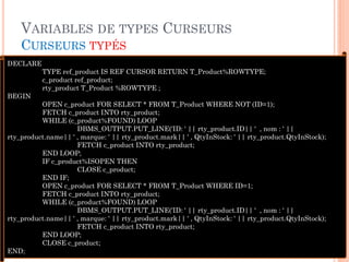 VARIABLES DE TYPES CURSEURS
CURSEURS TYPÉS
41
DECLARE
TYPE ref_product IS REF CURSOR RETURN T_Product%ROWTYPE;
c_product ref_product;
rty_product T_Product %ROWTYPE ;
BEGIN
OPEN c_product FOR SELECT * FROM T_Product WHERE NOT (ID=1);
FETCH c_product INTO rty_product;
WHILE (c_product%FOUND) LOOP
DBMS_OUTPUT.PUT_LINE('ID: ' || rty_product.ID|| ' , nom : ' ||
rty_product.name|| ' , marque: ' || rty_product.mark|| ' , QtyInStock: ' || rty_product.QtyInStock);
FETCH c_product INTO rty_product;
END LOOP;
IF c_product%ISOPEN THEN
CLOSE c_product;
END IF;
OPEN c_product FOR SELECT * FROM T_Product WHERE ID=1;
FETCH c_product INTO rty_product;
WHILE (c_product%FOUND) LOOP
DBMS_OUTPUT.PUT_LINE('ID: ' || rty_product.ID|| ' , nom : ' ||
rty_product.name|| ' , marque: ' || rty_product.mark|| ' , QtyInStock: ' || rty_product.QtyInStock);
FETCH c_product INTO rty_product;
END LOOP;
CLOSE c_product;
END;
 