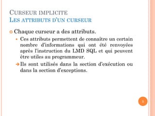 CURSEUR IMPLICITE
LES ATTRIBUTS D’UN CURSEUR
 Chaque curseur a des attributs.
 Ces attributs permettent de connaître un certain
nombre d’informations qui ont été renvoyées
après l’instruction du LMD SQL et qui peuvent
être utiles au programmeur.
Ils sont utilisés dans la section d’exécution ou
dans la section d’exceptions.
5
 