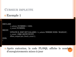 CURSEUR IMPLICITE
 Après exécution, le code PL/SQL affiche le nombre
d’enregistrements mises-à-jour
7
DECLARE
v_salaire NUMBER := 3000;
v_count NUMBER;
BEGIN
UPDATE E_EMP SET SALAIRE = v_salaire WHERE NOM= ‘HASSAN’;
v_count :=SQL%ROWCOUNT;
dbms_output.put_line(v_count );
END;
/
 Exemple 1
 