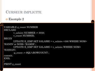 CURSEUR IMPLICITE
 Exemple 2
8
VARIABLE g_count NUMBER
DECLARE
v_salaire NUMBER := 3050;
v_count NUMBER;
BEGIN
UPDATE E_EMP SET SALAIRE = v_salaire +500 WHERE NOM=
'HANIN' or NOM= 'HAMDI' ;
UPDATE E_EMP SET SALAIRE = v_salaire WHERE NOM=
'HASSAN';
:g_count := SQL%ROWCOUNT ;
commit;
END;
/
PRINT g_count
 
