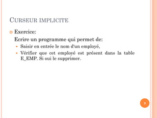 CURSEUR IMPLICITE
 Exercice:
Ecrire un programme qui permet de:
 Saisir en entrée le nom d'un employé,
 Vérifier que cet employé est présent dans la table
E_EMP. Si oui le supprimer.
9
 