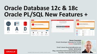 Copyright	©	2018, Oracle	and/or	its	affiliates.	All	rights	reserved.		
Oracle	Database	12c	&	18c
Oracle	PL/SQL	New	Features	+
Steven	Feuerstein
Oracle	Developer	Advocate	for	PL/SQL
Oracle Corporation
Email:	steven.feuerstein@oracle.com
Twitter:	@sfonplsql
Blog:	stevenfeuersteinonplsql.blogspot.com
YouTube:	Practically	Perfect	PL/SQL
 