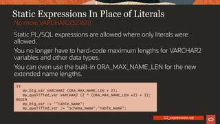 Static Expressions In Place of Literals
Static PL/SQL expressions are allowed where only literals were
allowed.
You no longer have to hard-code maximum lengths for VARCHAR2
variables and other data types.
You can even use the built-in ORA_MAX_NAME_LEN for the new
extended name lengths.
No more VARCHAR2(32767)!
IS
my_big_var VARCHAR2 (ORA_MAX_NAME_LEN + 2);
my_qualified_var VARCHAR2 (2 * (ORA_MAX_NAME_LEN +2) + 1);
BEGIN
my_big_var := '"Table_Name";
my_qualified_var := "Schema_Name"."Table_Name";
122_expressions.sql
 