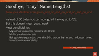 Goodbye, "Tiny" Name Lengths!
Instead of 30 bytes you can now go all the way up to 128.
But this doesn't mean you should.
Most beneficial for:
Migrations from other databases to Oracle
Multi-byte character sets
Being able to squeak just over that 30 character barrier and no longer having
to compromise readability
Now your identifiers can go on_and_on_and_on_and_on_and_on_and...
122_long_identifiers.sql
 