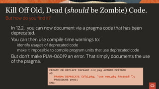 Kill Off Old, Dead (should be Zombie) Code.
In 12.2, you can now document via a pragma code that has been
deprecated.
You can then use compile-time warnings to:
identify usages of deprecated code
make it impossible to compile program units that use deprecated code
But don't make PLW-06019 an error. That simply documents the use
of the pragma.
But how do you find it?
CREATE OR REPLACE PACKAGE old_pkg AUTHID DEFINER
AS
PRAGMA DEPRECATE (old_pkg, 'Use new_pkg instead!');
PROCEDURE proc;
END;
 
