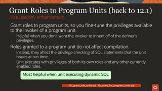 Grant Roles to Program Units (back to 12.1)
Grant roles to program units, so you fine-tune the privileges available
to the invoker of a program unit.
Helpful when you don't want the invoker to inherit all of the definer's
privileges.
Roles granted to a program unit do not affect compilation.
Instead, they affect the privilege checking of SQL statements that the unit
issues at run time.
Unit executes with privileges of both its own roles and any other currently
enabled roles.
Nice usability enhancement
12c_grant_role_units.sql 12c_roles_for_program_units.sql
Most helpful when unit executing dynamic SQL
 