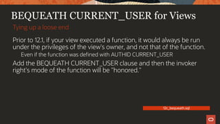 BEQUEATH CURRENT_USER for Views
Prior to 12.1, if your view executed a function, it would always be run
under the privileges of the view's owner, and not that of the function.
Even if the function was defined with AUTHID CURRENT_USER
Add the BEQUEATH CURRENT_USER clause and then the invoker
right's mode of the function will be "honored."
Tying up a loose end
12c_bequeath.sql
 