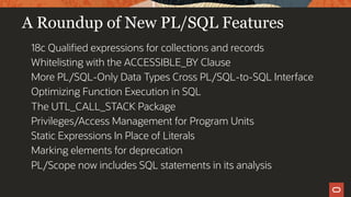 A Roundup of New PL/SQL Features
18c Qualified expressions for collections and records
Whitelisting with the ACCESSIBLE_BY Clause
More PL/SQL-Only Data Types Cross PL/SQL-to-SQL Interface
Optimizing Function Execution in SQL
The UTL_CALL_STACK Package
Privileges/Access Management for Program Units
Static Expressions In Place of Literals
Marking elements for deprecation
PL/Scope now includes SQL statements in its analysis
 
