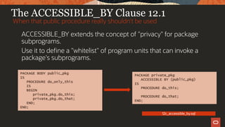 The ACCESSIBLE_BY Clause 12.1
ACCESSIBLE_BY extends the concept of "privacy" for package
subprograms.
Use it to define a "whitelist" of program units that can invoke a
package's subprograms.
When that public procedure really shouldn’t be used
12c_accessible_by.sql
PACKAGE private_pkg
ACCESSIBLE BY (public_pkg)
IS
PROCEDURE do_this;
PROCEDURE do_that;
END;
PACKAGE BODY public_pkg
IS
PROCEDURE do_only_this
IS
BEGIN
private_pkg.do_this;
private_pkg.do_that;
END;
END;
 