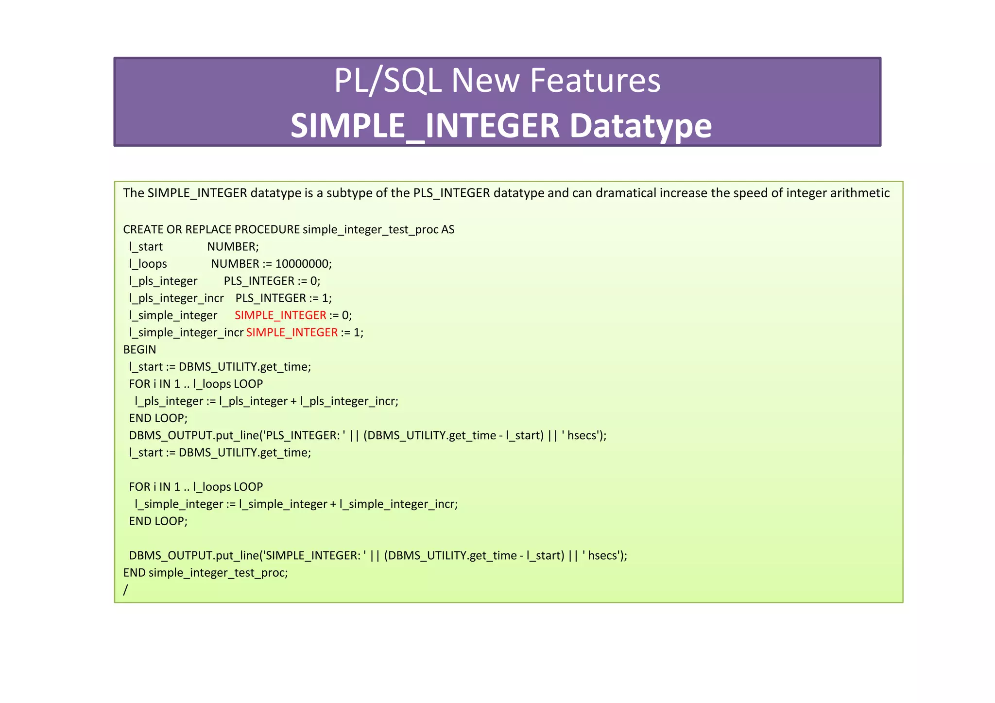 PL/SQL New Features
                               SIMPLE_INTEGER Datatype
The SIMPLE_INTEGER datatype is a subtype of the PLS_INTEGER datatype and can dramatical increase the speed of integer arithmetic

CREATE OR REPLACE PROCEDURE simple_integer_test_proc AS
 l_start          NUMBER;
 l_loops           NUMBER := 10000000;
 l_pls_integer       PLS_INTEGER := 0;
 l_pls_integer_incr PLS_INTEGER := 1;
 l_simple_integer SIMPLE_INTEGER := 0;
 l_simple_integer_incr SIMPLE_INTEGER := 1;
BEGIN
 l_start := DBMS_UTILITY.get_time;
 FOR i IN 1 .. l_loops LOOP
  l_pls_integer := l_pls_integer + l_pls_integer_incr;
 END LOOP;
 DBMS_OUTPUT.put_line('PLS_INTEGER: ' || (DBMS_UTILITY.get_time - l_start) || ' hsecs');
 l_start := DBMS_UTILITY.get_time;

 FOR i IN 1 .. l_loops LOOP
  l_simple_integer := l_simple_integer + l_simple_integer_incr;
 END LOOP;

  DBMS_OUTPUT.put_line('SIMPLE_INTEGER: ' || (DBMS_UTILITY.get_time - l_start) || ' hsecs');
END simple_integer_test_proc;
/
 