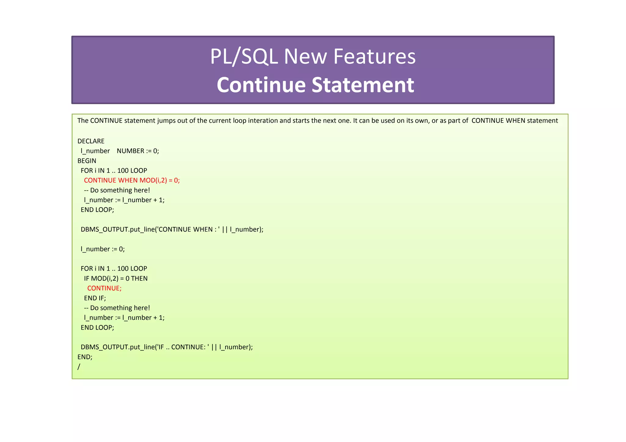 PL/SQL New Features
                                           Continue Statement
The CONTINUE statement jumps out of the current loop interation and starts the next one. It can be used on its own, or as part of CONTINUE WHEN statement

DECLARE
 l_number NUMBER := 0;
BEGIN
 FOR i IN 1 .. 100 LOOP
  CONTINUE WHEN MOD(i,2) = 0;
  -- Do something here!
  l_number := l_number + 1;
 END LOOP;

 DBMS_OUTPUT.put_line('CONTINUE WHEN : ' || l_number);

 l_number := 0;

 FOR i IN 1 .. 100 LOOP
  IF MOD(i,2) = 0 THEN
   CONTINUE;
  END IF;
  -- Do something here!
  l_number := l_number + 1;
 END LOOP;

  DBMS_OUTPUT.put_line('IF .. CONTINUE: ' || l_number);
END;
/
 