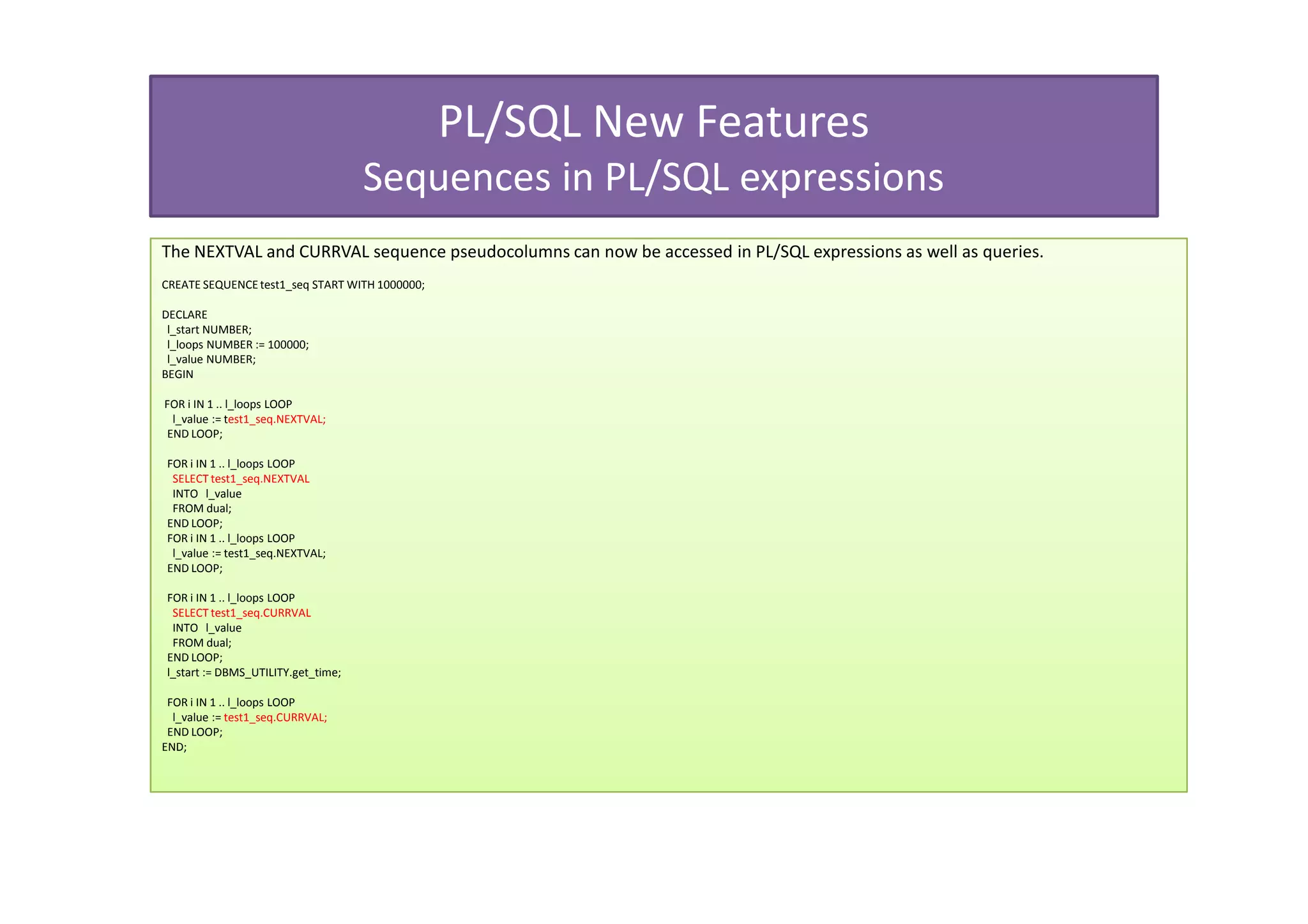 PL/SQL New Features
                                     Sequences in PL/SQL expressions
The NEXTVAL and CURRVAL sequence pseudocolumns can now be accessed in PL/SQL expressions as well as queries.
CREATE SEQUENCE test1_seq START WITH 1000000;

DECLARE
 l_start NUMBER;
 l_loops NUMBER := 100000;
 l_value NUMBER;
BEGIN

FOR i IN 1 .. l_loops LOOP
 l_value := test1_seq.NEXTVAL;
END LOOP;

 FOR i IN 1 .. l_loops LOOP
  SELECT test1_seq.NEXTVAL
  INTO l_value
  FROM dual;
 END LOOP;
 FOR i IN 1 .. l_loops LOOP
  l_value := test1_seq.NEXTVAL;
 END LOOP;

 FOR i IN 1 .. l_loops LOOP
  SELECT test1_seq.CURRVAL
  INTO l_value
  FROM dual;
 END LOOP;
 l_start := DBMS_UTILITY.get_time;

 FOR i IN 1 .. l_loops LOOP
  l_value := test1_seq.CURRVAL;
 END LOOP;
END;
 