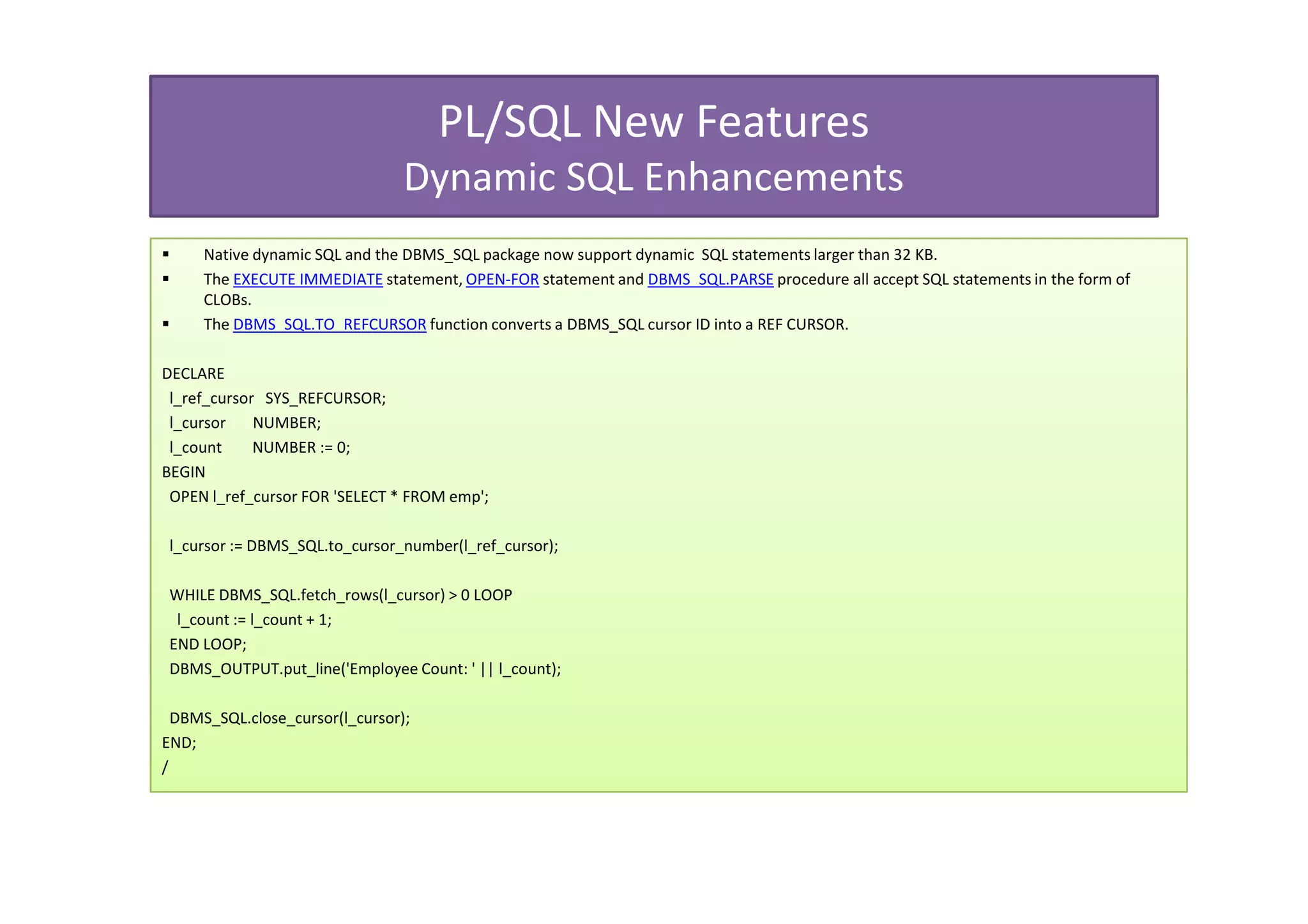 PL/SQL New Features
                                 Dynamic SQL Enhancements
     Native dynamic SQL and the DBMS_SQL package now support dynamic SQL statements larger than 32 KB.
     The EXECUTE IMMEDIATE statement, OPEN-FOR statement and DBMS_SQL.PARSE procedure all accept SQL statements in the form of
     CLOBs.
     The DBMS_SQL.TO_REFCURSOR function converts a DBMS_SQL cursor ID into a REF CURSOR.

DECLARE
 l_ref_cursor SYS_REFCURSOR;
 l_cursor    NUMBER;
 l_count     NUMBER := 0;
BEGIN
 OPEN l_ref_cursor FOR 'SELECT * FROM emp';

 l_cursor := DBMS_SQL.to_cursor_number(l_ref_cursor);

 WHILE DBMS_SQL.fetch_rows(l_cursor) > 0 LOOP
  l_count := l_count + 1;
 END LOOP;
 DBMS_OUTPUT.put_line('Employee Count: ' || l_count);

  DBMS_SQL.close_cursor(l_cursor);
END;
/
 