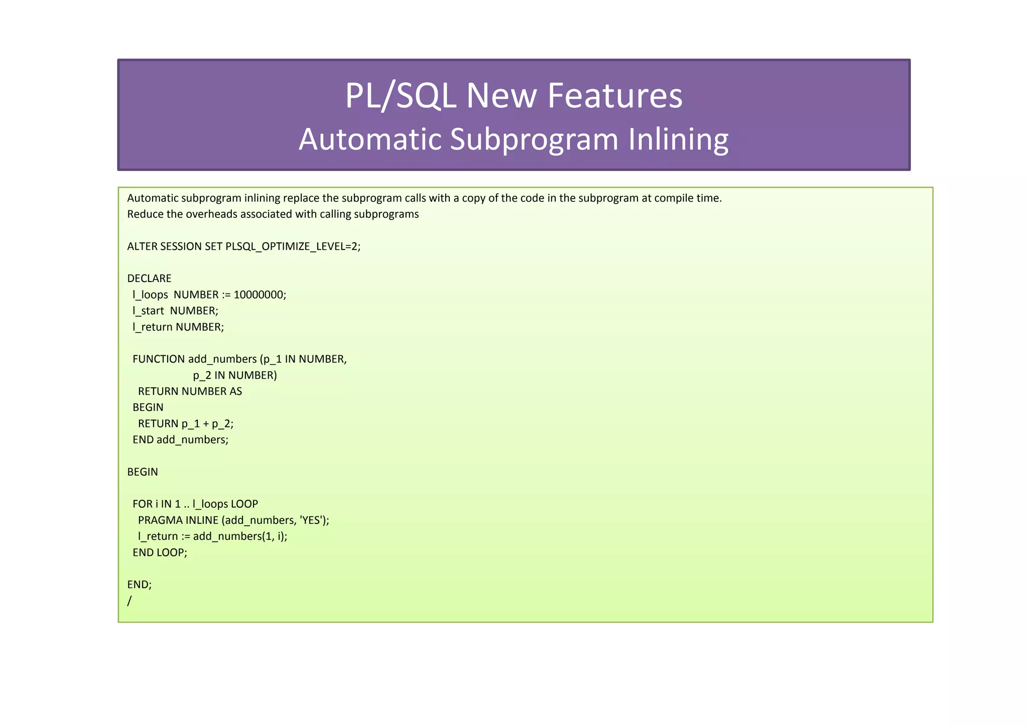 PL/SQL New Features
                                 Automatic Subprogram Inlining
Automatic subprogram inlining replace the subprogram calls with a copy of the code in the subprogram at compile time.
Reduce the overheads associated with calling subprograms

ALTER SESSION SET PLSQL_OPTIMIZE_LEVEL=2;

DECLARE
 l_loops NUMBER := 10000000;
 l_start NUMBER;
 l_return NUMBER;

 FUNCTION add_numbers (p_1 IN NUMBER,
           p_2 IN NUMBER)
  RETURN NUMBER AS
 BEGIN
  RETURN p_1 + p_2;
 END add_numbers;

BEGIN

 FOR i IN 1 .. l_loops LOOP
  PRAGMA INLINE (add_numbers, 'YES');
  l_return := add_numbers(1, i);
 END LOOP;

END;
/
 