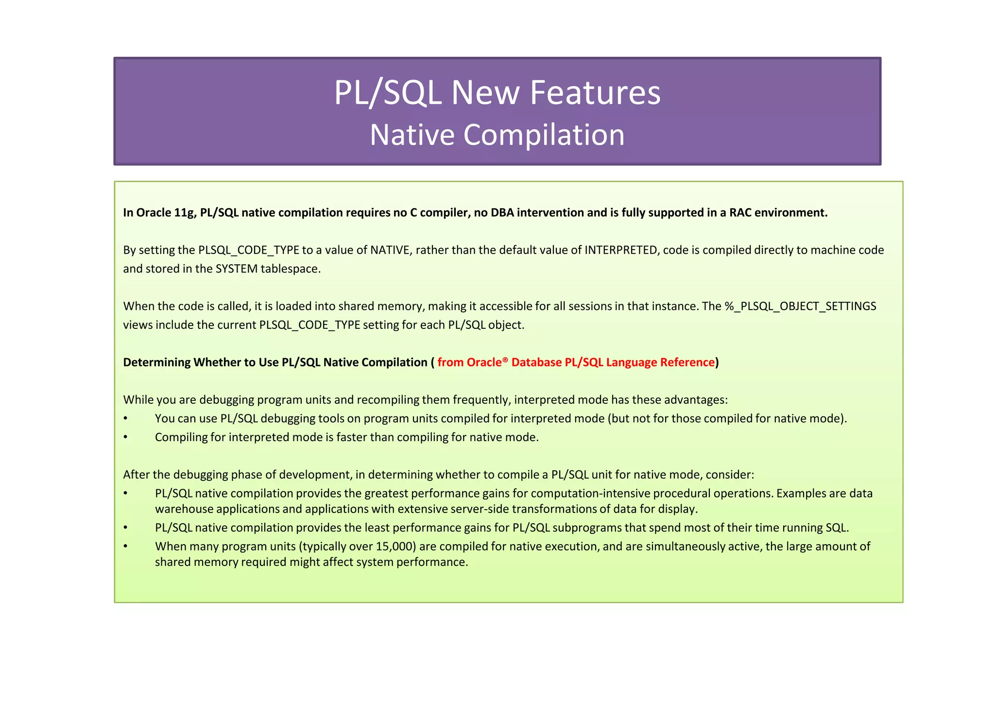 PL/SQL New Features
                                              Native Compilation

In Oracle 11g, PL/SQL native compilation requires no C compiler, no DBA intervention and is fully supported in a RAC environment.

By setting the PLSQL_CODE_TYPE to a value of NATIVE, rather than the default value of INTERPRETED, code is compiled directly to machine code
and stored in the SYSTEM tablespace.

When the code is called, it is loaded into shared memory, making it accessible for all sessions in that instance. The %_PLSQL_OBJECT_SETTINGS
views include the current PLSQL_CODE_TYPE setting for each PL/SQL object.

Determining Whether to Use PL/SQL Native Compilation ( from Oracle® Database PL/SQL Language Reference)

While you are debugging program units and recompiling them frequently, interpreted mode has these advantages:
•    You can use PL/SQL debugging tools on program units compiled for interpreted mode (but not for those compiled for native mode).
•    Compiling for interpreted mode is faster than compiling for native mode.

After the debugging phase of development, in determining whether to compile a PL/SQL unit for native mode, consider:
•      PL/SQL native compilation provides the greatest performance gains for computation-intensive procedural operations. Examples are data
       warehouse applications and applications with extensive server-side transformations of data for display.
•      PL/SQL native compilation provides the least performance gains for PL/SQL subprograms that spend most of their time running SQL.
•      When many program units (typically over 15,000) are compiled for native execution, and are simultaneously active, the large amount of
       shared memory required might affect system performance.
 