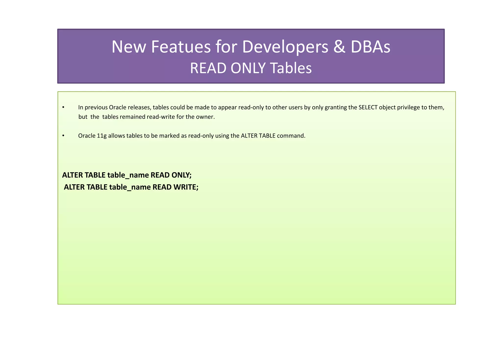 New Featues for Developers & DBAs
                                              READ ONLY Tables

•   In previous Oracle releases, tables could be made to appear read-only to other users by only granting the SELECT object privilege to them,
    but the tables remained read-write for the owner.

•   Oracle 11g allows tables to be marked as read-only using the ALTER TABLE command.




ALTER TABLE table_name READ ONLY;
ALTER TABLE table_name READ WRITE;
 