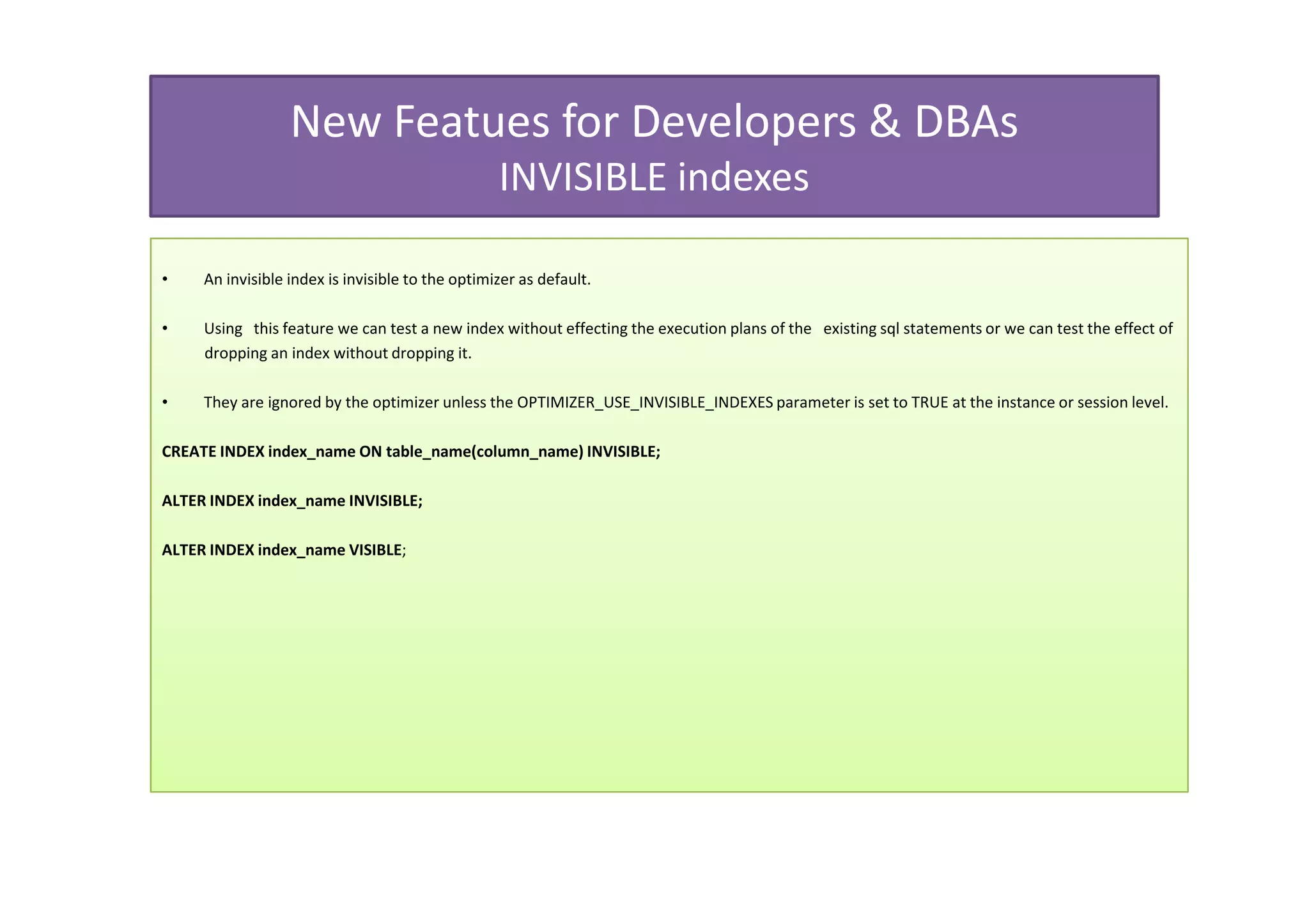 New Featues for Developers & DBAs
                                                  INVISIBLE indexes

•    An invisible index is invisible to the optimizer as default.

•    Using this feature we can test a new index without effecting the execution plans of the existing sql statements or we can test the effect of
     dropping an index without dropping it.

•    They are ignored by the optimizer unless the OPTIMIZER_USE_INVISIBLE_INDEXES parameter is set to TRUE at the instance or session level.

CREATE INDEX index_name ON table_name(column_name) INVISIBLE;

ALTER INDEX index_name INVISIBLE;

ALTER INDEX index_name VISIBLE;
 