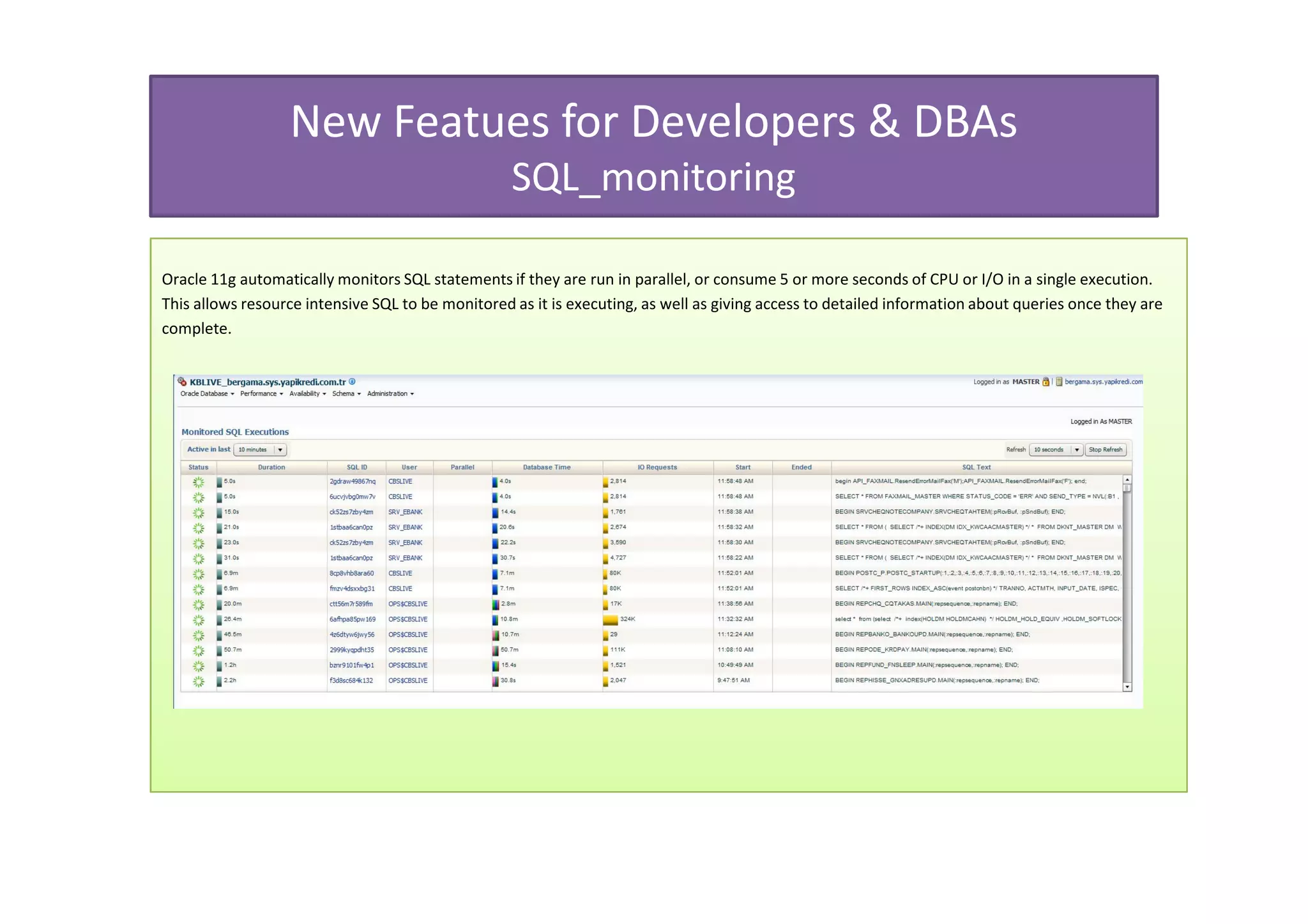 New Featues for Developers & DBAs
                                                   SQL_monitoring

Oracle 11g automatically monitors SQL statements if they are run in parallel, or consume 5 or more seconds of CPU or I/O in a single execution.
This allows resource intensive SQL to be monitored as it is executing, as well as giving access to detailed information about queries once they are
complete.
 