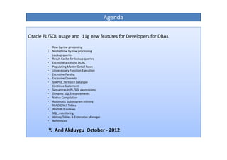 Agenda

Oracle PL/SQL usage and 11g new features for Developers for DBAs

        •    Row by row processing
        •    Nested row by row processing
        •    Lookup queries
        •    Result Cache for lookup queries
        •    Excessive access to DUAL
        •    Populating Master-Detail Rows
        •    Unnecessary Function Execution
        •    Excessive Parsing
        •    Excessive Commits
        •    SIMPLE_INTEGER Datatype
        •    Continue Statement
        •    Sequences in PL/SQL expressions
        •    Dynamic SQL Enhancements
        •    Native Compilation
        •    Automatic Subprogram Inlining
        •    READ ONLY Tables
        •    INVISIBLE indexes
        •    SQL_monitoring
        •    History Tables & Enterprise Manager
        •    References


            Y. Anıl Akduygu October - 2012
 