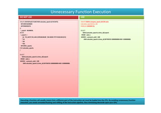 Unnecessary Function Execution
DO NOT USE                                                                  USE
CREATE OR REPLACE FUNCTION calculate_epoch (d IN DATE)                      CREATE INDEX compute_epoch_fbi ON sales
  RETURN NUMBER                                                             (calculate_epoch(time_id))
  DETERMINISTIC                                                             PARALLEL (DEGREE 4);
IS
  l_epoch NUMBER;                                                           SELECT
BEGIN                                                                          MAX (calculate_epoch (s.time_id)) epoch
  l_epoch :=                                                                 FROM sales s
     (d - TO_DATE ('01-JAN-1970 00:00:00', 'DD-MON-YYYY HH24:MI:SS'))       WHERE s.amount_sold > 100
    * 24                                                                        AND calculate_epoch (s.time_id) BETWEEN 1000000000 AND 1100000000;
    * 60
    * 60;
  RETURN l_epoch;
END calculate_epoch;
/

SELECT
   MAX (calculate_epoch (s.time_id)) epoch
 FROM sales s
WHERE s.amount_sold > 100
    AND calculate_epoch (s.time_id) BETWEEN 1000000000 AND 1100000000;




Executing a function call usually means that a different part of the instruction set must be loaded into the CPU. By avoiding unnecessary function
execution, you avoid unneeded flushing and refilling of the instruction pipeline, thus minimizing demands upon your CPU.
 